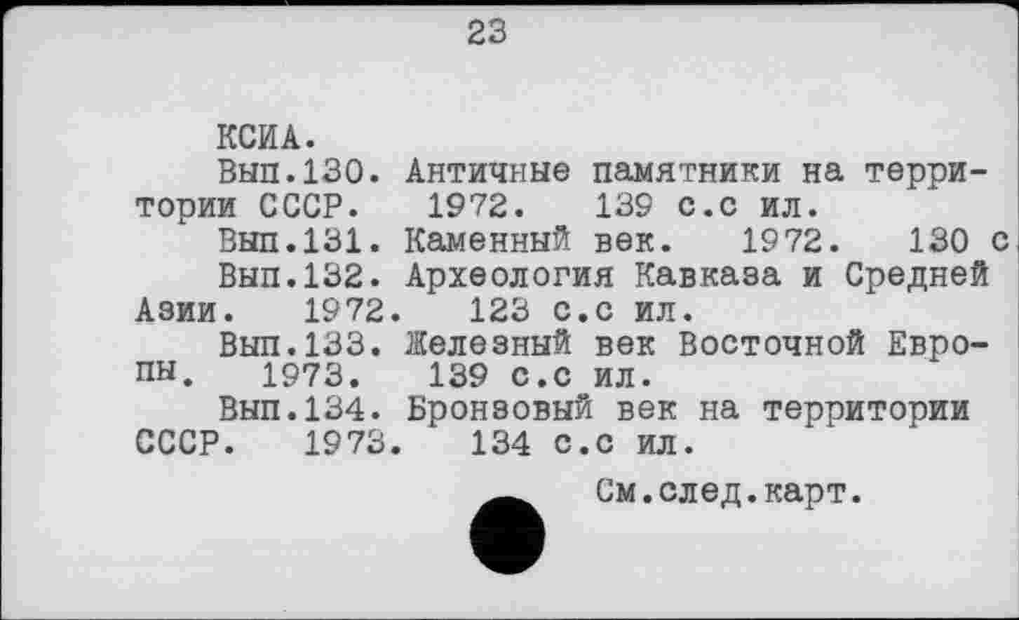 ﻿23
КСИ А.
Выл.130. Античные памятники на территории СССР. 1972.	139 с.с ил.
Выл.131. Каменный век. 1972.	130 с
Вып.132. Археология Кавказа и Средней Азии. 1972.	123 с.с ил.
Выл.133. Железный век Восточной Европы. 1973.	139 с.с ил.
Выл.134. Бронзовый век на территории СССР. 1973.	134 с.с ил.
См.след.карт.